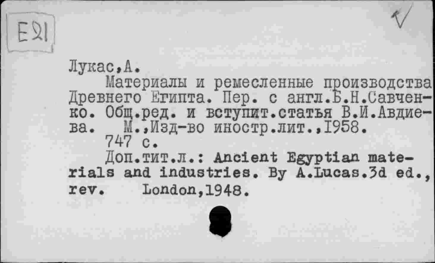 ﻿Лукас,А.
Материалы и ремесленные производства Древнего Египта. Пер. с англ.Б.Кравченко. Общ.ред. и вступит.статья В.И.Авдие-ва. М.,Изд-во иностр.лит.,1958.
747 с.
Доп.тит.л.: Ancient Egyptian materials and industries. By A.Lucas.3d ed., rev. London,1948.